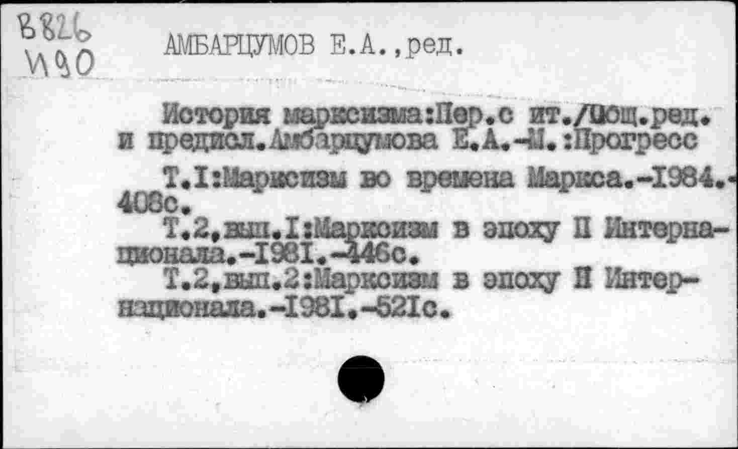 ﻿мо
АМБАРЦУМОВ Е.А.,ред.
История шрксизма:Пер.с ит./йощ.ред. и предиел. Амбарцумова Е.А.-М. :Прогресс
Т.1: Марксизм во времена Маркса.-1984. 4£)8с.
Т. 2, вши I: Марксизм в эпоху П Интернационала.-1981.-446с.
Т. 2, вып.2 Марксизм в эпоху П Интернационала. -1981 • -521с •